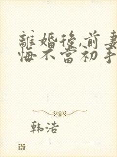 离婚后,前妻她悔不当初手机版