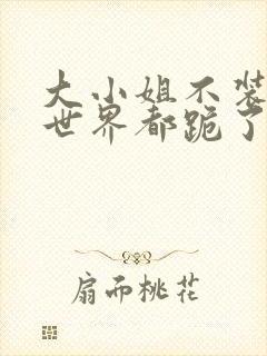 大小姐不装后全世界都跪了短剧