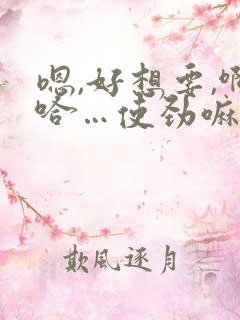 嗯,好想要,啊哈…使劲嘛,啊…好痒