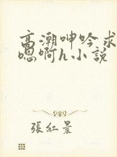 高潮呻吟求饶h嗯啊h小说