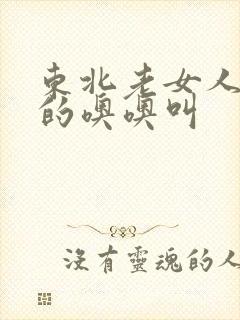 东北老女人被躁的噢噢叫