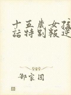 十五岁女孩不听话特别叛逆怎么办