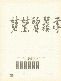 姑姑的儿子我女儿怎么称呼他