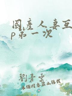 国产人妻互换4p第一次