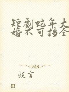 短剧蛇年大吉之婚不可挡全集
