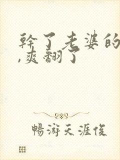 干了老婆的闺蜜,爽翻了
