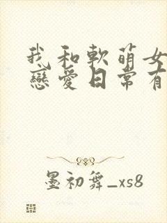 我和软萌女友的恋爱日常有声小说完整