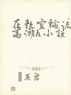 在教室轮流澡到高潮h小说