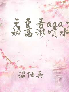 免费看aaa少妇高潮喷水大片