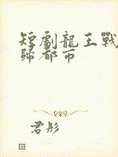 短剧龙王战神回归都市