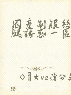 国产制服丝袜美腿诱惑一区二区