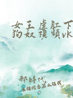 女王虐肛下男舔狗奴视频vk
