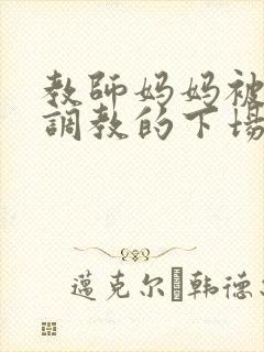教师妈妈被变态调教的下场