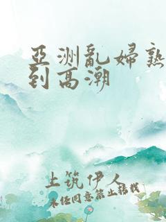 亚洲乱妇熟女爽到高潮