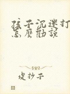 孩子沉迷打游戏怎么劝说