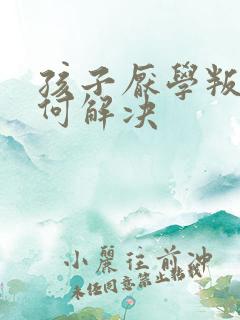 孩子厌学叛逆如何解决