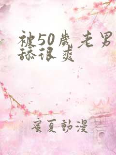 被50岁老男人舔很爽