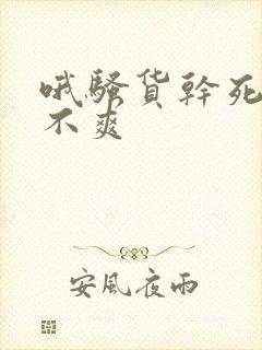哦骚货干死你爽不爽