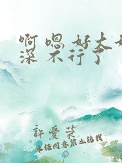啊 嗯 好大好深 不行了