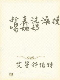 趁表洗澡摸她胸喝她奶