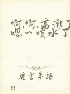 啊,啊,高潮了嗯～喷水了文