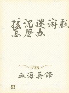 孩沉迷游戏上瘾怎麽办