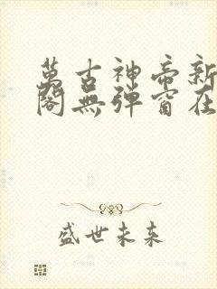 万古神帝新笔趣阁无弹窗在线阅读