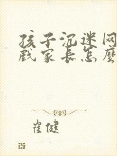 孩子沉迷网络游戏家长怎么做