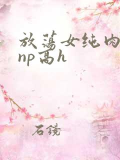 放荡女纯肉辣文np高h