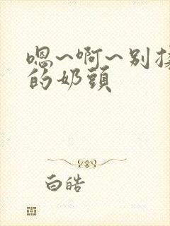 嗯~啊~别揉我的奶头