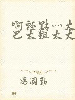 啊轻点灬大ji巴太粗太大