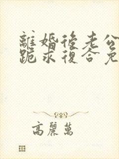 离婚后老公天天跪求复合免费阅读