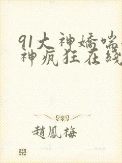 91大神娇喘女神疯狂在线