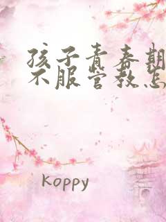 孩子青春期叛逆不服管教怎么办?