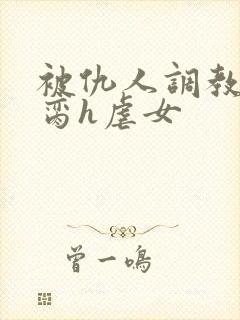 被仇人调教成禁脔h虐女