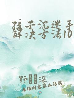 孩子沉迷手机的解决方法10岁孩子