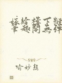 嫁给楼下糙汉后笔趣阁无弹窗