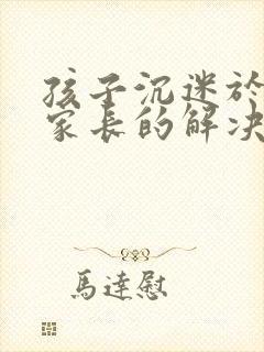孩子沉迷于网络家长的解决方法