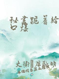 秘书跪着给老板口爆