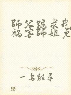 师父跪求我下山祸害师姐免费阅读
