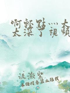 啊轻点灬太粗嗯太深了视频