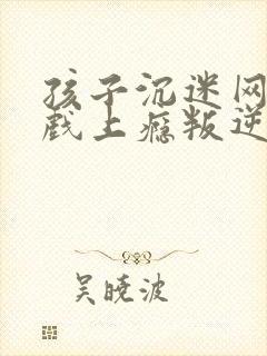 孩子沉迷网络游戏上瘾叛逆该怎么办