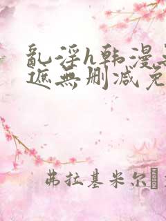 乱淫h韩漫无羞遮无删减免费