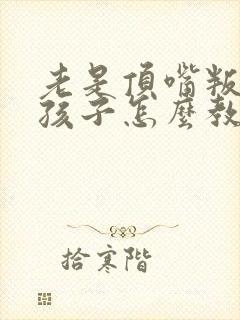 老是顶嘴叛逆的孩子怎么教