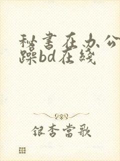 秘书在办公室被躁bd在线