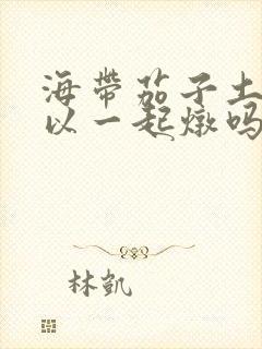 海带茄子土豆可以一起炖吗