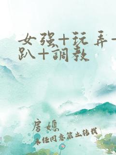 女强+玩弄+跪趴+调教