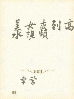 美女爽到高潮喷水视频