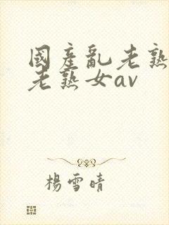 国产乱老熟视频老熟女av