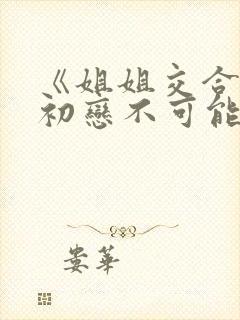 《姐姐交合我的初恋不可能是亲姐姐》